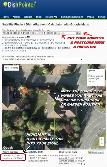 CLICK ON DISHPOINTER LINK - INPUT YOUR ADDRESS & POST CODE AT THE TOP - PRESS GO - MOVE THE POINTER TO WHERE YOU WANT THE SATELLITE DISH TO GO ON YOUR PROPERTY - HIGHLIGHT CUT & PASTE THE LONGITUDE LATITUDE UNDER YOUR LOCATION BOTTOM LEFT INTO YOUR EMAIL